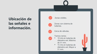 Zonas visibles.
Zonas con sistema de
tuberías.
Cerca de válvulas.
Ubicación de
las señales e
información.
Tramos rectos
• 10 mts en tuberías de
diámetro ext. Máximo
de 51 mm.
• 15 mts en tuberías de
diámetro ext. Mayor a
51 mm.
 