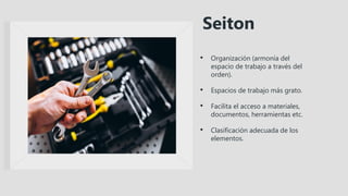 • Organización (armonía del
espacio de trabajo a través del
orden).
• Espacios de trabajo más grato.
• Facilita el acceso a materiales,
documentos, herramientas etc.
• Clasificación adecuada de los
elementos.
Seiton
 