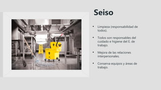 • Limpieza (responsabilidad de
todos).
• Todos son responsables del
cuidado e higiene del E. de
trabajo.
• Mejora de las relaciones
interpersonales.
• Conserva equipos y áreas de
trabajo.
Seiso
 