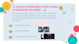 11
El tratamiento de señales ha hecho que dentro de
los campos profesionales existan avances y mejoras,
donde da mayor factibilidad a las personas de dicha
profesión.
Campo de la salud
Campo Industrial
Campo artístico y musical
 