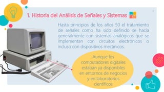 3
Hasta principios de los años 50 el tratamiento
de señales como ha sido definido se hacía
generalmente con sistemas analógicos que se
implementan con circuitos electrónicos o
incluso con dispositivos mecánicos.
Aunque los
computadores digitales
estaban ya disponibles
en entornos de negocios
y en laboratorios
científicos
 