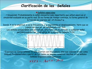 Clarificación de las  Señales Señales especiales Sinusoidal: Probablemente la señal elemental más importante que usted usará es el sinusoidal evaluado en su parte real. En su forma de tiempo-continuo, la forma general de la función se expresa así: xt=Acosωt+φ Donde A es la amplitud, w es la frecuencia, y φ representa el desplazamiento Note que es común ver que ωt  es remplazado con  2πf. Las señales sinusoidales son periódicas, esto hace que su periodo, o cualquier señal periódica puedan ser expresada de la siguiente manera T=2π Exponencial:   Estas señales no sólo ocurren con frecuencia, sino que además sirven como bloques fundamentales a partir de los cuales se pueden construir muchas otras señales. Señales Exponenciales Continuas: 