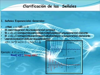 Clarificación de las  Señales Señales Exponenciales Generales: A  Real,  a  <> 0,   b  <> 0  El caso más general de una exponencial compleja.  Si  a  >0,  x(t)  corresponde a senoidales multiplicadas por una exponencial creciente.  Si  a  >0,  x(t)  corresponde a senoidales multiplicadas por una exponencial decreciente Usando la relación de Euler se puede escribir: x(t)  = Ae at [Cos( b t ) + j Sen( b t )] Ejemplo:  A  =1,  a  = -0.3 ,    b  = 5                         Real[  x(t)  ] ,  Imag[  x(t)  ]   