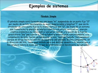 Péndulo Simple El péndulo simple está formado por una masa “m”, suspendida de un punto fijo “O” por medio de un hilo inextensible de masa despreciable y longitud “l”, que oscila alrededor de otro punto fijo en la misma vertical que “O”. Se trata de un sistema que transforma la energía potencial (relativa a su altura vertical) en  energía cinética (relativa a su velocidad) y viceversa, debido a la acción de la fuerza gravitatoria “mg” que ejerce la Tierra sobre la masa m (más concretamente, a la componente de esta fuerza perpendicular al hilo, también llamada “restauradora” porque se dirige hacia la posición de equilibrio del péndulo; la otra componente, en la dirección del hilo, tiene igual módulo pero con sentido opuesto a la tensión que el hilo produce sobre la masa, por lo que no interviene en el movimiento del péndulo).  Ejemplos de sistemas 