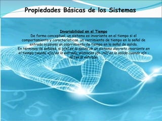Propiedades Básicas de los Sistemas Invariabilidad en el Tiempo De forma conceptual, un sistema es invariante en el tiempo si el comportamiento y características  un corrimiento de tiempo en la señal de entrada ocasiona un coprrimiento de tiempo en la señal de salida. En términos de señales, si  y[n] es la salida de un sistema discreto invariante en el  tiempo cuando  x[n] es la entrada, entonces y[n -n0] es la salida cuando x[n - n0] es  la entrada . 