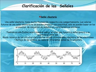 Señal Aleatoria Una señal aleatoria, tiene mucha fluctuación respecto a su comportamiento. Los valores futuros de una señal aleatoria no se pueden predecir con exactitud, solo se pueden basar en los promedios  de conjuntos de señales con características similares. También en ella Existe incertidumbre sobre  el valor que tomará la señal (previo a su ocurrencia) como son: Ruido térmico de los circuitos electrónicos debido al movimiento aleatorio de los electrones Reflejo de las señales de radio en diferentes zonas de la ionósfera Clarificación de las  Señales 