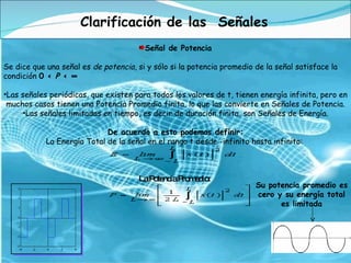 Clarificación de las  Señales Señal de Potencia Se dice que una señal es  de potencia , si y sólo si la potencia promedio de la señal satisface la condición  0 <  P  < ∞ Las señales periódicas, que existen para todos los valores de t, tienen energía infinita, pero en muchos casos tienen una Potencia Promedio finita, lo que las convierte en Señales de Potencia. Las señales limitadas en tiempo, es decir de duración finita, son Señales de Energía. De acuerdo a esto podemos definir: La Energía Total de la señal en el rango t desde -infinito hasta infinito:  La Potencia Promedio:  Su potencia promedio es cero y su energía total es limitada 