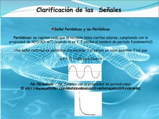 Clarificación de las  Señales Señal Periódicas y no-Periódicas Periódicas:  se repiten cada que la variable toma ciertos valores, cumpliendo con la propiedad de X(t)=X(t-mT) (cuando m es 1, T recibe el nombre de periodo fundamental) Una señal continua es  periódica  con periodo  T  si existe un valor positivo  T  tal que   x( t  +  T ) =  x(t ) para todo  t. No Périodisas :  N o cumplen con la propiedad de periodicidad. El valor más pequeño de  T  que satisface esta ecuación se llama periodo fundamental. 