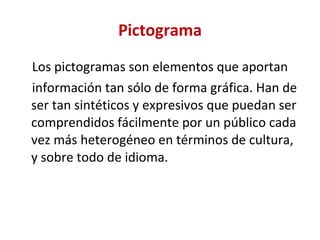 Pictograma Los pictogramas son elementos que aportan información tan sólo de forma gráfica. Han de ser tan sintéticos y expresivos que puedan ser comprendidos fácilmente por un público cada vez más heterogéneo en términos de cultura, y sobre todo de idioma. 