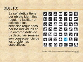 La señalética tiene por objeto identificar, regular y facilitar el acceso a los servicios requeridos por los individuos en un entorno definido. Es decir,  las señales son consecuencia de los problemas específicos. Ejemplo: Uso de pictogramas para la señalética del National Park Service. 