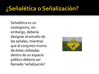 Señalética es un neologismo, sin embargo, debería designar al estudio de las señales, mientras que el conjunto mismo de éstas utilizadas dentro de un espacio público debería ser llamado 'señalización'