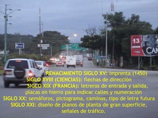 RENACIMIENTO SIGLO XV: imprenta (1450)SIGLO XVIII (CIENCIAS): flechas de dirección           SIGLO XIX (FRANCIA): letreros de entrada y salida,    placas en hierro para indicar calles y numeraciónSIGLO XX: semáforos, pictograma, caminos, tipo de letra futuraSIGLO XXI: diseño de planos de planta de gran superficie, señales de tráfico.