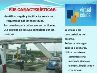 sus características:Identifica, regula y facilita los servicios requeridos por los individuos.Son creados para cada caso en particular.Usa códigos de lectura conocidos por los usuarios.Se atiene a las características del entorno.Refuerza la imagen publica o de marca.Utiliza un sistema comunicacional mediante símbolos icónicos, lingüísticos y cromáticos.