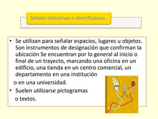 Señales indicativas o identificativas



• Se utilizan para señalar espacios, lugares u objetos.
   Son instrumentos de designación que confirman la
   ubicación Se encuentran por lo general al inicio o
   final de un trayecto, marcando una oficina en un
   edificio, una tienda en un centro comercial, un
   departamento en una institución
  o en una universidad.
• Suelen utilizarse pictogramas
  o textos.
 
