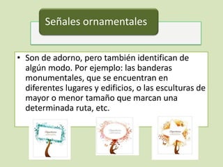 Señales ornamentales


• Son de adorno, pero también identifican de
  algún modo. Por ejemplo: las banderas
  monumentales, que se encuentran en
  diferentes lugares y edificios, o las esculturas de
  mayor o menor tamaño que marcan una
  determinada ruta, etc.
 