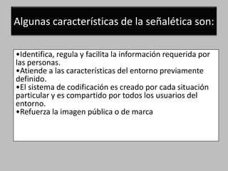 Algunas características de la señalética son:

•Identifica, regula y facilita la información requerida por
las personas.
•Atiende a las características del entorno previamente
definido.
•El sistema de codificación es creado por cada situación
particular y es compartido por todos los usuarios del
entorno.
•Refuerza la imagen pública o de marca
 