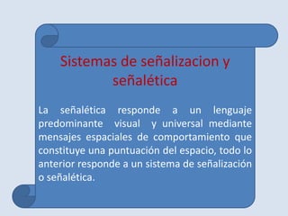 Sistemas de señalizacion y
           señalética
La señalética responde a un lenguaje
predominante visual y universal mediante
mensajes espaciales de comportamiento que
constituye una puntuación del espacio, todo lo
anterior responde a un sistema de señalización
o señalética.
 