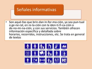 Señales informativas

• Son aqué-llas que brin-dan in-for-ma-ción, ya sea pun-tual
  o ge-ne-ral, en re-la-ción con la iden-ti-fi-ca-ción o
  de-no-mi-na-ción, y con sus servicios. También ofrecen
  información específica y detallada sobre
  horarios, recorridos, instrucciones, etc. Se trata en general
  de textos
 