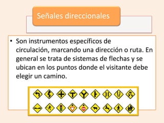 Señales direccionales

• Son instrumentos específicos de
  circulación, marcando una dirección o ruta. En
  general se trata de sistemas de flechas y se
  ubican en los puntos donde el visitante debe
  elegir un camino.
 