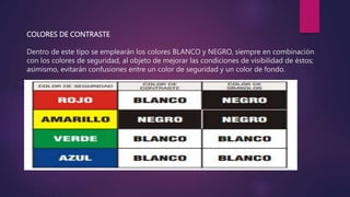 COLORES DE CONTRASTE
Dentro de este tipo se emplearán los colores BLANCO y NEGRO, siempre en combinación
con los colores de seguridad, al objeto de mejorar las condiciones de visibilidad de éstos;
asimismo, evitarán confusiones entre un color de seguridad y un color de fondo.
 