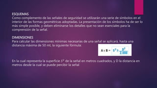 ESQUEMAS
Como complemento de las señales de seguridad se utilizarán una serie de símbolos en el
interior de las formas geométricas adoptadas. La presentación de los símbolos ha de ser lo
más simple posible, y deben eliminarse los detalles que no sean esenciales para la
comprensión de la señal.
DIMENSIONES
Para calcular las dimensiones mínimas necesarias de una señal se aplicará, hasta una
distancia máxima de 50 mt, la siguiente fórmula:
En la cual representa la superficie 𝑆2 de la señal en metros cuadrados, y D la distancia en
metros desde la cual se puede percibir la señal
 