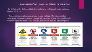 REGULARIZACIÓN Y USO DE LAS SEÑALES DE SEGURIDAD
- La Señalización de Seguridad debe colocarse en los centros de trabajo y
lugares públicos.
- Tienen como objeto asegurar una rápida y eficaz información sobre
cada tema, de acuerdo a cada caso ya sea para una simple información o la
indicación precisa de una ruta total de evacuación en caso de emergencia
 