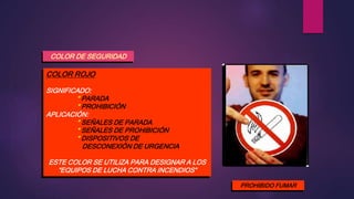 COLOR DE SEGURIDAD
COLOR ROJO
SIGNIFICADO:
* PARADA
* PROHIBICIÓN
APLICACIÓN:
* SEÑALES DE PARADA
* SEÑALES DE PROHIBICIÓN
* DISPOSITIVOS DE
DESCONEXIÓN DE URGENCIA
ESTE COLOR SE UTILIZA PARA DESIGNAR A LOS
“EQUIPOS DE LUCHA CONTRA INCENDIOS”
PROHIBIDO FUMAR
 