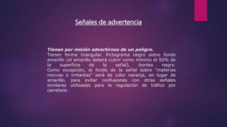 Señales de advertencia
Tienen por misión advertirnos de un peligro.
Tienen forma triangular. Pictograma negro sobre fondo
amarillo (el amarillo deberá cubrir como mínimo el 50% de
la superficie de la señal), bordes negro.
Como excepción, el fondo de la señal sobre "materias
nocivas o irritantes" será de color naranja, en lugar de
amarillo, para evitar confusiones con otras señales
similares utilizadas para la regulación de tráfico por
carretera.
 