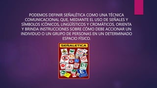 PODEMOS DEFINIR SEÑALÉTICA COMO UNA TÉCNICA
COMUNICACIONAL QUE, MEDIANTE EL USO DE SEÑALES Y
SÍMBOLOS ICÓNICOS, LINGÜÍSTICOS Y CROMÁTICOS, ORIENTA
Y BRINDA INSTRUCCIONES SOBRE CÓMO DEBE ACCIONAR UN
INDIVIDUO O UN GRUPO DE PERSONAS EN UN DETERMINADO
ESPACIO FÍSICO.
 