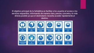 El objetivo principal de la Señalética es facilitar a los usuarios el acceso a los
servicios requeridos, informando de manera clara, precisa, concreta y lo más
directa posible ya que el destinatario necesita acceder rápidamente al
destino.
 