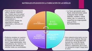 • Este material actúa tanto con luz
natural como artificial. Para dar
información de seguridad vital
durante los cortes de fuente
eléctrica. No contiene plomo,
fósforo o radiactivas, por lo que
no representa ningún riesgo para
la salud.
• Podemos emplear en nuestros
productos cualquier otro tipo
de soporte; acrílico, aluminio,
acero, chapa galvanizada, vinyl
autoadhesivo, etc. Estamos a la
disposición del cliente para
estudiar todas sus necesidades.
• Lo hace apropiado para
fijarlo directamente sobre
cualquier base sólida
(ladrillo, madera, metal,
vidrio, etc.) o cuando la
superficie es inapropiada
para el P.V.C.
AUTOADHESIVO.
• Material de fácil aplicación
sobre cualquier superficie
lisa, “limpia, seca y sin grasa”.
Especialmente indicado para
señalización de máquinas,
contenedores e
instrucciones, señales de
seguridad en plantas
industriales y vehículos en
general.
P.V.C.
AUTOADHESIVO
P.V.C.
RÍGIDO
FOTOLUMINIS
CENCIA
ADHESIVA O
RÍGIDA
OTROS
MATERIALES
O PRODUCTOS
MATERIALESUTILIZADOSEN LA FABRICACIÓNDE LASSEÑALES
 