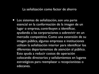 La señalización como factor de ahorro

•

Los sistemas de señalización, son una parte
esencial en la conformación de la imagen de un
lugar o empresa, contribuyen a identificar,
ayudando a las corporaciones a sobrevivir en un
mercado competitivo. Como una extensión de su
imagen pública, algunas empresas e instituciones
utilizan la señalización interior para identificar los
diferentes departamentos de atención al público.
Esto ayuda a reducir costos de operación
colocando directorios y señalamientos en lugares
estratégicos para reemplazar a recepcionistas o
edecanes.

 