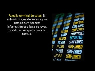 Pantalla terminal de datos. Es
volumétrica, es electrónica y se
emplea para solicitar
información es a base de rayos
catódicos que aparecen en la
pantalla.

 