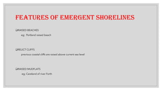 FEATURES OF EMERGENT SHORELINES
❑RAISED BEACHES
eg; Portland raised beach
❑RELICT CLIFFS
previous coastal cliffs are raised above current sea level
❑RAISED MUDFLATS
eg; Careland of river Forth
 