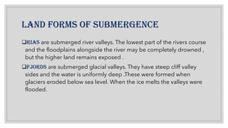 LAND FORMS OF SUBMERGENCE
❑RIAS are submerged river valleys. The lowest part of the rivers course
and the floodplains alongside the river may be completely drowned ,
but the higher land remains exposed .
❑FJORDS are submerged glacial valleys. They have steep cliff valley
sides and the water is uniformly deep .These were formed when
glaciers eroded below sea level. When the ice melts the valleys were
flooded.
 