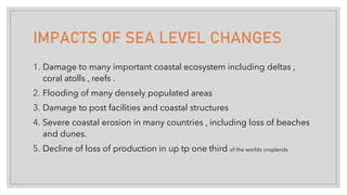 IMPACTS OF SEA LEVEL CHANGES
1. Damage to many important coastal ecosystem including deltas ,
coral atolls , reefs .
2. Flooding of many densely populated areas
3. Damage to post facilities and coastal structures
4. Severe coastal erosion in many countries , including loss of beaches
and dunes.
5. Decline of loss of production in up tp one third of the worlds croplands
 
