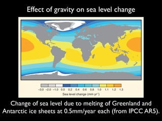 Effect of gravity on sea level change
ntly, those located near active subduction zones, where one tec-
ntofagasta (FAQ 13.1, Figure 1) this appears to result in steady
tion
land
mple,
n at
bsid-
Land
sses,
ons,
arge
ciers
ause
bath
gion-
sses,
FAQ13.1, Figure 2 | Model output showing relative sea level change due to
melting of the Greenland ice sheet and the West Antarctic ice sheet at rates of
0.5 mm yr–1 each (giving a global mean value for sea level rise of 1 mm yr–1).
The modelled sea level changes are less than the global mean value in areas
−3.0 −2.0 −1.0 0.0 0.2 0.4 0.6 0.8 1.0 1.1 1.2 1.3
Sea level change (mm yr-1
)
Change of sea level due to melting of Greenland and
Antarctic ice sheets at 0.5mm/year each (from IPCC AR5).
 
