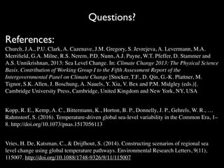 Questions?
References:
Church, J.A., P.U. Clark, A. Cazenave, J.M. Gregory, S. Jevrejeva, A. Levermann, M.A.
Merriﬁeld, G.A. Milne, R.S. Nerem, P.D. Nunn, A.J. Payne, W.T. Pfeffer, D. Stammer and
A.S. Unnikrishnan, 2013: Sea Level Change. In: Climate Change 2013: The Physical Science
Basis. Contribution of Working Group I to the Fifth Assessment Report of the
Intergovernmental Panel on Climate Change [Stocker, T.F., D. Qin, G.-K. Plattner, M.
Tignor, S.K. Allen, J. Boschung, A. Nauels, Y. Xia, V. Bex and P.M. Midgley (eds.)].
Cambridge University Press, Cambridge, United Kingdom and New York, NY, USA
Kopp, R. E., Kemp, A. C., Bittermann, K., Horton, B. P., Donnelly, J. P., Gehrels, W. R., …
Rahmstorf, S. (2016). Temperature-driven global sea-level variability in the Common Era, 1–
8. http://doi.org/10.1073/pnas.1517056113
Vries, H. De, Katsman, C., & Drijfhout, S. (2014). Constructing scenarios of regional sea
level change using global temperature pathways. Environmental Research Letters, 9(11),
115007. http://doi.org/10.1088/1748-9326/9/11/115007
 