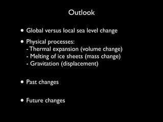 Outlook
• Global versus local sea level change
• Physical processes:  
- Thermal expansion (volume change) 
- Melting of ice sheets (mass change) 
- Gravitation (displacement) 
• Past changes 
• Future changes 
 