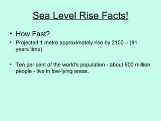 Sea Level Rise Facts! How Fast? Projected 1 metre approximately rise by 2100 – (91 years time)  Ten per cent of the world's population - about 600 million people - live in low-lying areas. 