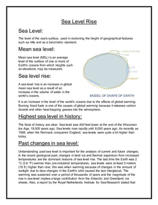 Sea Level Rise
Sea Level:
The level of the sea's surface, used in reckoning the height of geographical features
such as hills and as a barometric standard.
Mean sea level:
Mean sea level (MSL) is an average
level of the surface of one or more of
Earth's oceans from which heights such
as elevations may be measured.
Sea level rise:
A sea level rise is an increase in global
mean sea level as a result of an
increase in the volume of water in the
world’s oceans. MODEL OF SHAPE OF EARTH
It is an increase in the level of the world's oceans due to the effects of global warming.
Burning fossil fuels is one of the causes of global warming because it releases carbon
dioxide and other heat-trapping gasses into the atmosphere.
Highest sea level in history:
The facts of history are clear. Sea level was 400 feet lower at the end of the Wisconsin
Ice Age, 18,000 years ago. Sea levels rose rapidly until 8,000 years ago. As recently as
1066, when the Normans conquered England, sea levels were quite a bit higher than
today.
Past changes in sea level:
Understanding past sea level is important for the analysis of current and future changes.
In the recent geological past, changes in land ice and thermal expansion from increased
temperatures are the dominant reasons of sea level rise. The last time the Earth was 2
°C (3.6 °F) warmer than pre-industrial temperatures, sea levels were at least 5 meters
(16 ft.) higher than now; this was when warming because of changes in the amount of
sunlight due to slow changes in the Earth's orbit caused the last interglacial. The
warming was sustained over a period of thousands of years and the magnitude of the
rise in sea level implies a large contribution from the Antarctic and Greenland ice
sheets. Also, a report by the Royal Netherlands Institute for Sea Research stated that
 