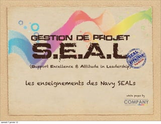 gestion de projet

                       S.E.A.L
                       (support excellence & attitude in leadership)



                      les enseignements des Navy SEALs

                                                                 white pages by




samedi 7 janvier 12
 