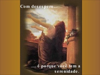 Com desespero...     .... é porque você tem a serenidade.  