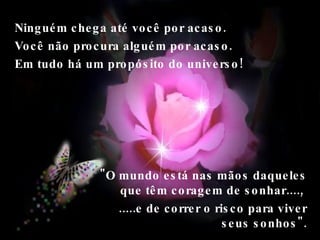 Ninguém chega até você por acaso. Você não procura alguém por acaso.  Em tudo há um propósito do universo!  "O mundo está nas mãos daqueles que têm coragem de sonhar....,  .....e de correr o risco para viver seus sonhos". 