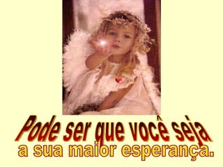 Pode ser que você seja a sua maior esperança. 