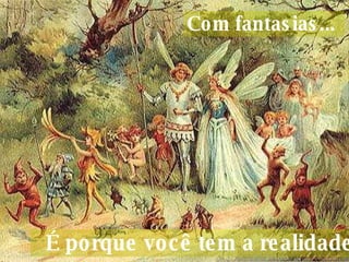 Com fantasias...     É porque você tem a realidade.  