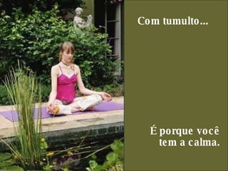 Com tumulto...     É porque você  tem a calma.  