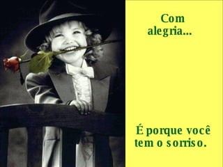 Com alegria...     É porque você tem o sorriso.  