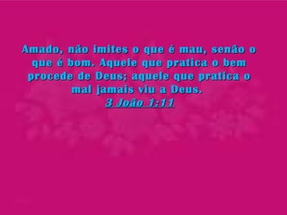 Amado, não imites o que é mau, senão oAmado, não imites o que é mau, senão o
que é bom. Aquele que pratica o bemque é bom. Aquele que pratica o bem
procede de Deus; aquele que pratica oprocede de Deus; aquele que pratica o
mal jamais viu a Deus.mal jamais viu a Deus.
3 João 1:113 João 1:11
 