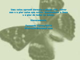 Uma coisa aprendi durante a minha vida, sofrerUma coisa aprendi durante a minha vida, sofrer
nao e a pior coisa que existe. Desobedecer a Deusnao e a pior coisa que existe. Desobedecer a Deus
e a pior de todas as coisas.e a pior de todas as coisas.
Sinceramente,Sinceramente,
Fernanda Torres/2010Fernanda Torres/2010
fftorres65@hotmail.comfftorres65@hotmail.com
 